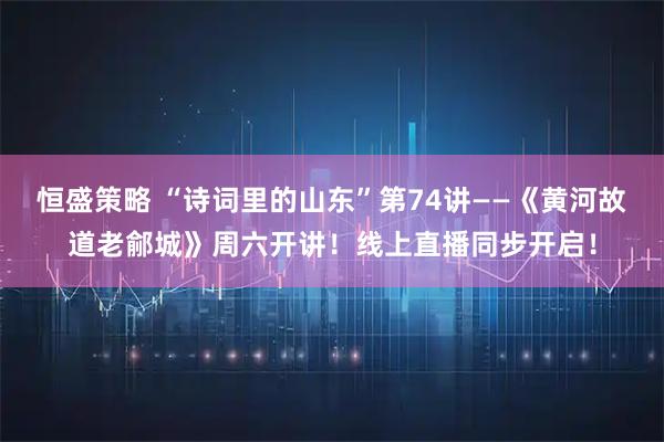 恒盛策略 “诗词里的山东”第74讲——《黄河故道老鄃城》周六开讲！线上直播同步开启！
