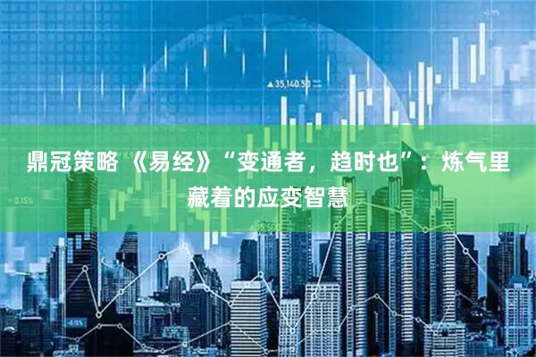 鼎冠策略 《易经》“变通者，趋时也”：炼气里藏着的应变智慧