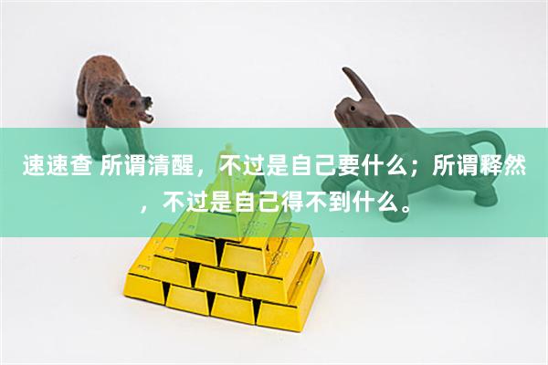 速速查 所谓清醒，不过是自己要什么；所谓释然，不过是自己得不到什么。