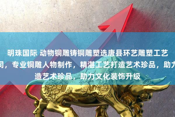 明珠国际 动物铜雕铸铜雕塑选唐县环艺雕塑工艺品销售有限公司，专业铜雕人物制作，精湛工艺打造艺术珍品，助力文化装饰升级