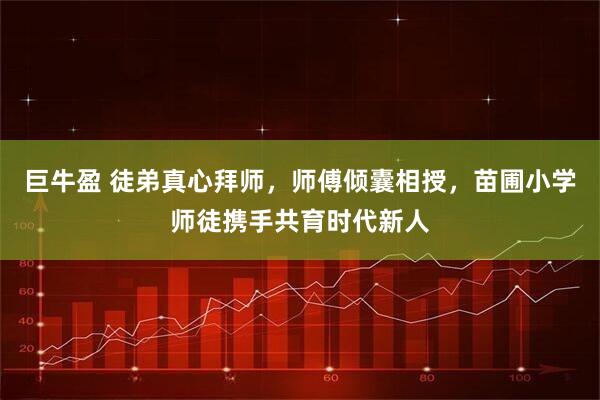 巨牛盈 徒弟真心拜师，师傅倾囊相授，苗圃小学师徒携手共育时代新人