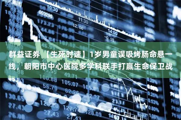 群益证券 【生死时速】1岁男童误吸烤肠命悬一线，朝阳市中心医院多学科联手打赢生命保卫战