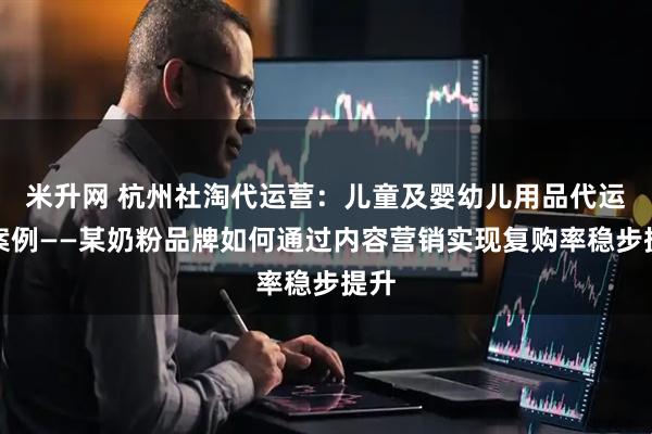 米升网 杭州社淘代运营：儿童及婴幼儿用品代运营案例——某奶粉品牌如何通过内容营销实现复购率稳步提升