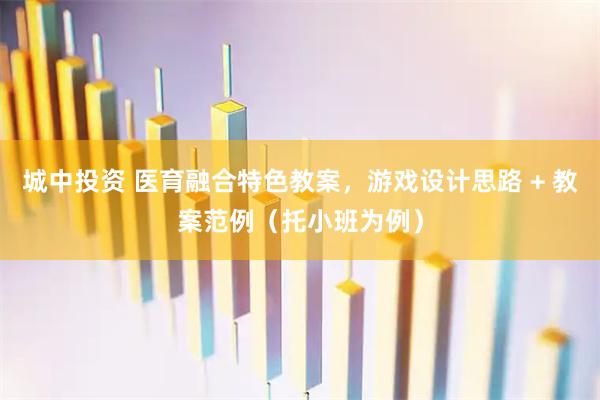 城中投资 医育融合特色教案，游戏设计思路 + 教案范例（托小班为例）