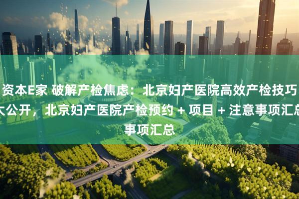 资本E家 破解产检焦虑：北京妇产医院高效产检技巧大公开，北京妇产医院产检预约 + 项目 + 注意事项汇总