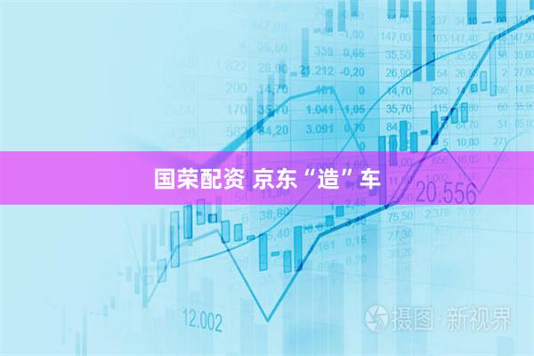 国荣配资 京东“造”车
