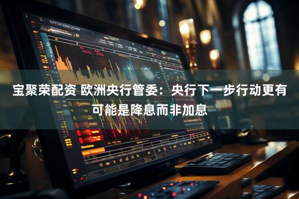 宝聚荣配资 欧洲央行管委：央行下一步行动更有可能是降息而非加息