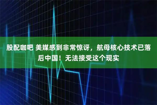 股配咖吧 美媒感到非常惊讶，航母核心技术已落后中国！无法接受这个现实