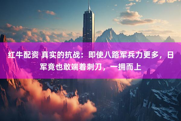 红牛配资 真实的抗战：即使八路军兵力更多，日军竟也敢端着刺刀，一拥而上
