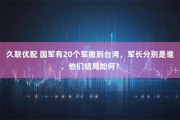 久联优配 国军有20个军撤到台湾，军长分别是谁，他们结局如何？