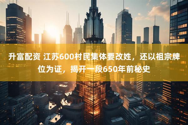 升富配资 江苏600村民集体要改姓，还以祖宗牌位为证，揭开一段650年前秘史