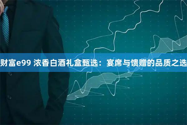财富e99 浓香白酒礼盒甄选：宴席与馈赠的品质之选