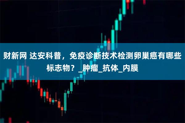 财新网 达安科普，免疫诊断技术检测卵巢癌有哪些标志物？_肿瘤_抗体_内膜