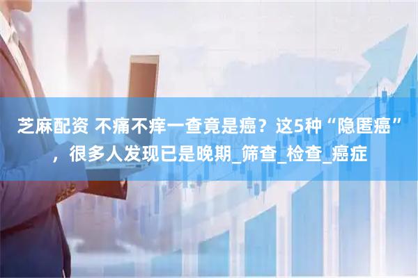 芝麻配资 不痛不痒一查竟是癌？这5种“隐匿癌”，很多人发现已是晚期_筛查_检查_癌症
