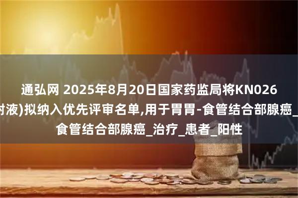 通弘网 2025年8月20日国家药监局将KN026(安尼妥单抗注射液)拟纳入优先评审名单,用于胃胃-食管结合部腺癌_治疗_患者_阳性