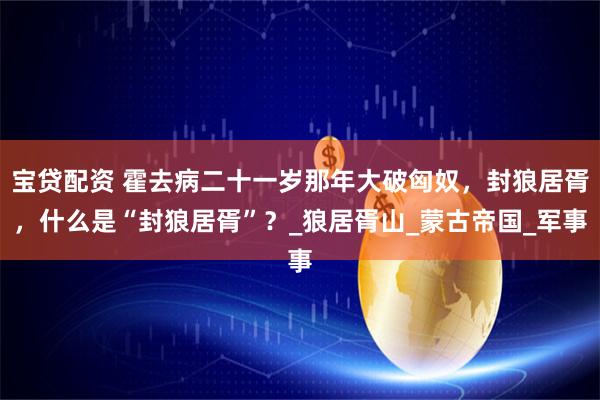 宝贷配资 霍去病二十一岁那年大破匈奴，封狼居胥，什么是“封狼居胥”？_狼居胥山_蒙古帝国_军事