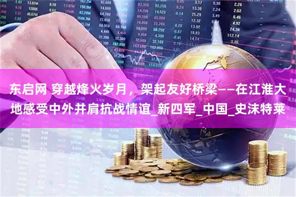 东启网 穿越烽火岁月，架起友好桥梁——在江淮大地感受中外并肩抗战情谊_新四军_中国_史沫特莱