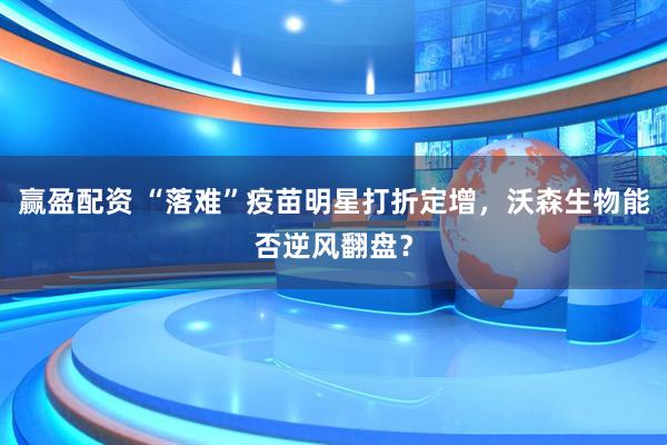 赢盈配资 “落难”疫苗明星打折定增，沃森生物能否逆风翻盘？