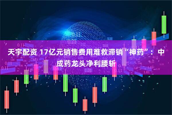 天宇配资 17亿元销售费用难救滞销“神药”：中成药龙头净利腰斩