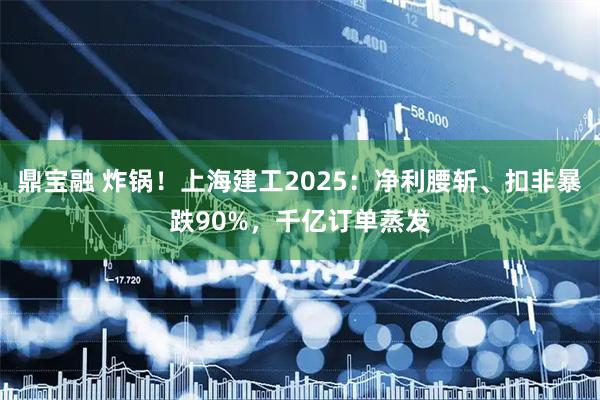 鼎宝融 炸锅！上海建工2025：净利腰斩、扣非暴跌90%，千亿订单蒸发