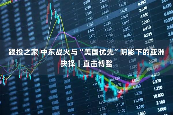 跟投之家 中东战火与“美国优先”阴影下的亚洲抉择｜直击博鳌