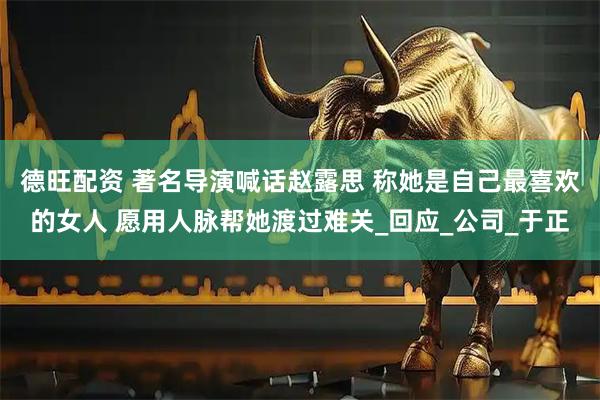德旺配资 著名导演喊话赵露思 称她是自己最喜欢的女人 愿用人脉帮她渡过难关_回应_公司_于正