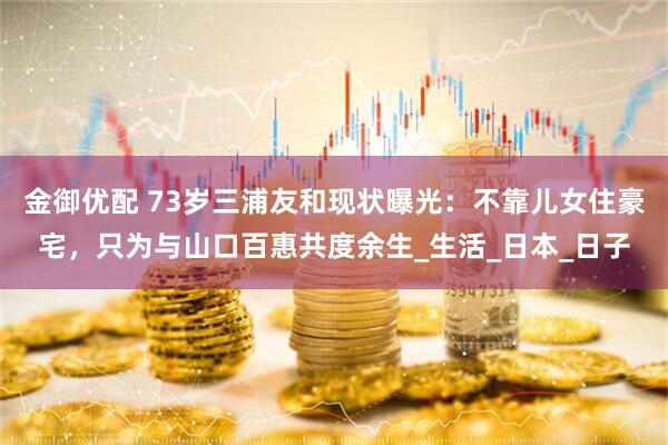 金御优配 73岁三浦友和现状曝光：不靠儿女住豪宅，只为与山口百惠共度余生_生活_日本_日子