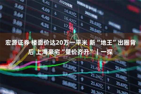 宏源证券 楼面价达20万一平米 新“地王”出圈背后 上海豪宅“量价齐升”︱一探