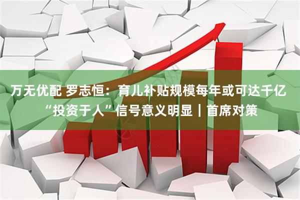 万无优配 罗志恒：育儿补贴规模每年或可达千亿 “投资于人”信号意义明显｜首席对策