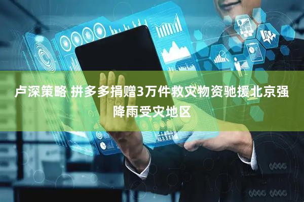 卢深策略 拼多多捐赠3万件救灾物资驰援北京强降雨受灾地区