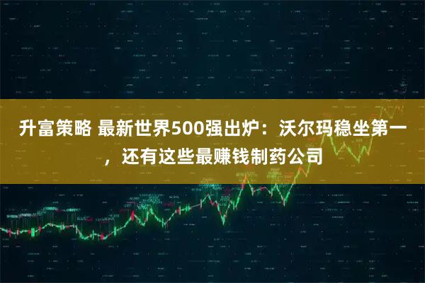 升富策略 最新世界500强出炉：沃尔玛稳坐第一，还有这些最赚钱制药公司