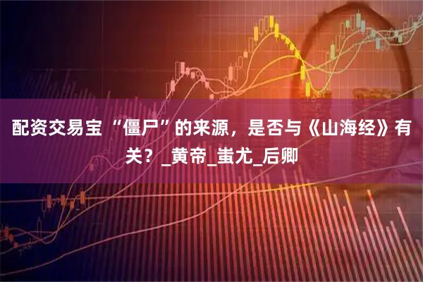 配资交易宝 “僵尸”的来源，是否与《山海经》有关？_黄帝_蚩尤_后卿