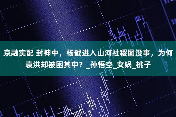 京融实配 封神中，杨戬进入山河社稷图没事，为何袁洪却被困其中？_孙悟空_女娲_桃子