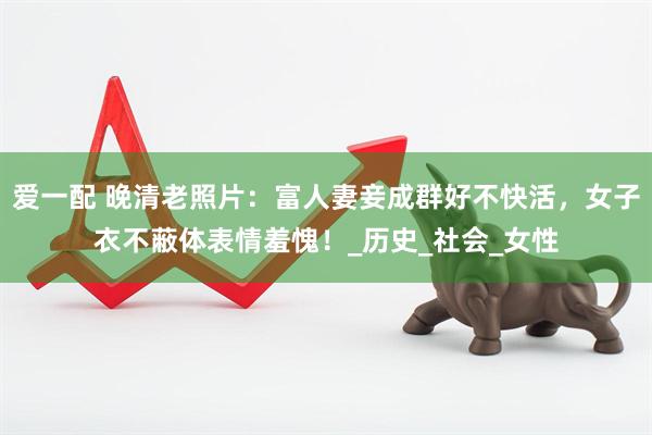 爱一配 晚清老照片：富人妻妾成群好不快活，女子衣不蔽体表情羞愧！_历史_社会_女性