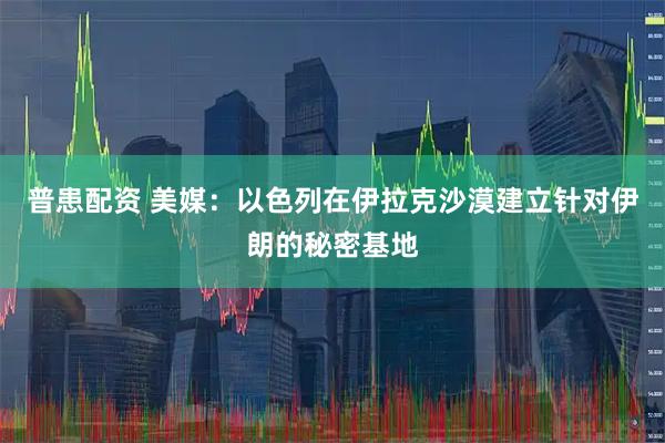普患配资 美媒：以色列在伊拉克沙漠建立针对伊朗的秘密基地