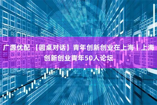 广源优配 【圆桌对话】青年创新创业在上海丨上海创新创业青年50人论坛