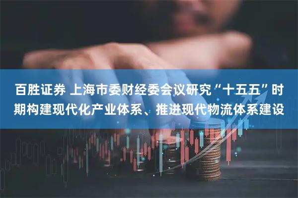 百胜证券 上海市委财经委会议研究“十五五”时期构建现代化产业体系、推进现代物流体系建设