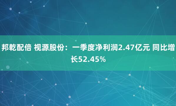 邦乾配倍 视源股份：一季度净利润2.47亿元 同比增长52.45%