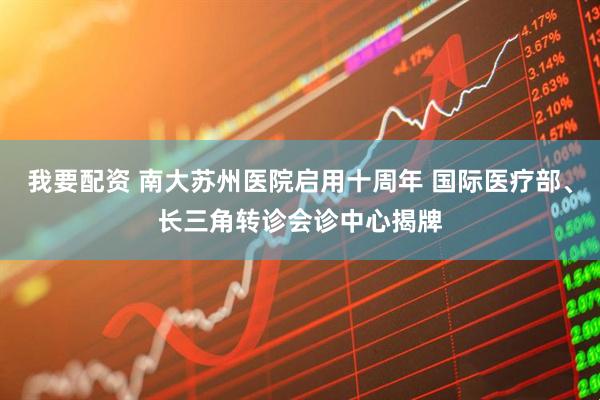 我要配资 南大苏州医院启用十周年 国际医疗部、长三角转诊会诊中心揭牌
