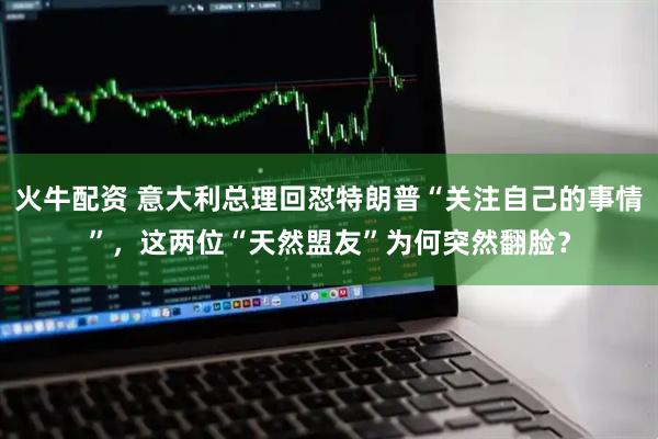 火牛配资 意大利总理回怼特朗普“关注自己的事情”，这两位“天然盟友”为何突然翻脸？