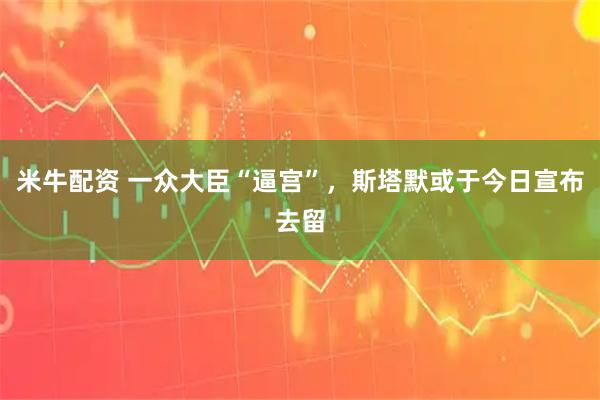 米牛配资 一众大臣“逼宫”，斯塔默或于今日宣布去留