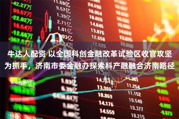 牛达人配资 以全国科创金融改革试验区收官攻坚为抓手，济南市委金融办探索科产融融合济南路径