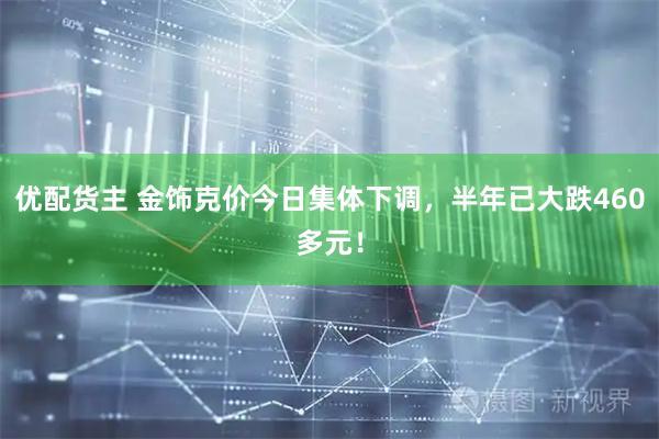优配货主 金饰克价今日集体下调，半年已大跌460多元！