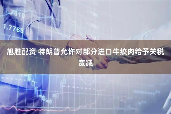 旭胜配资 特朗普允许对部分进口牛绞肉给予关税宽减