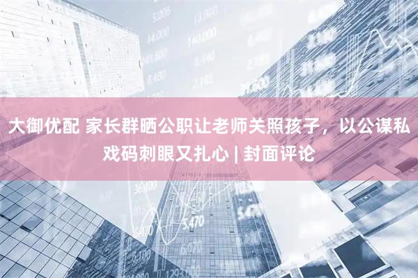 大御优配 家长群晒公职让老师关照孩子，以公谋私戏码刺眼又扎心 | 封面评论