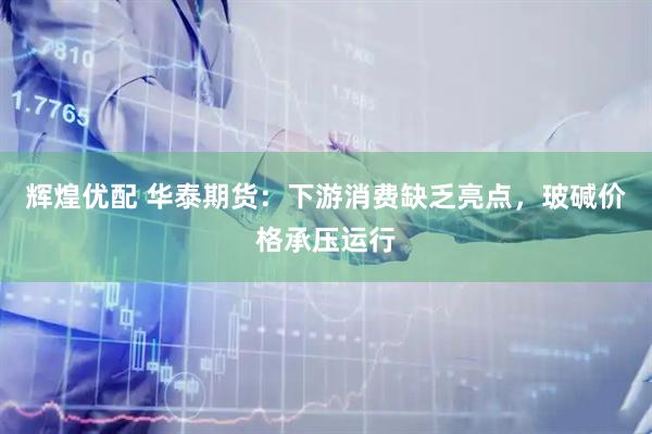 辉煌优配 华泰期货：下游消费缺乏亮点，玻碱价格承压运行
